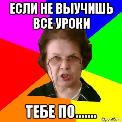 если не выучишь все уроки тебе по.......