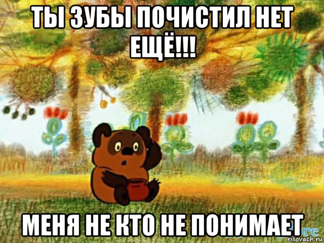 ты зубы почистил нет ещё!!! меня не кто не понимает