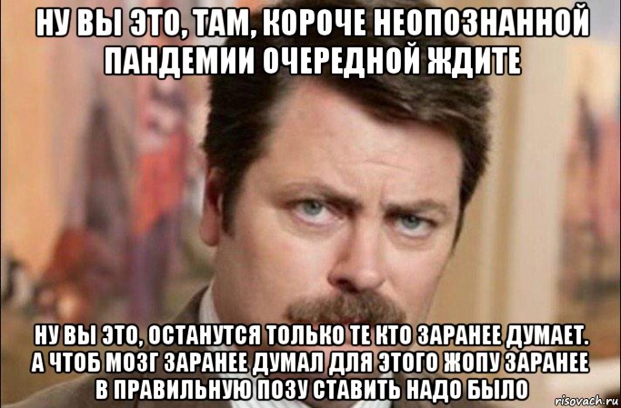 ну вы это, там, короче неопознанной пандемии очередной ждите ну вы это, останутся только те кто заранее думает. а чтоб мозг заранее думал для этого жопу заранее в правильную позу ставить надо было