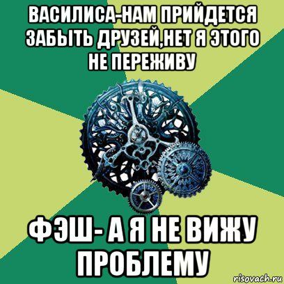 василиса-нам прийдется забыть друзей,нет я этого не переживу фэш- а я не вижу проблему, Мем Часодеи