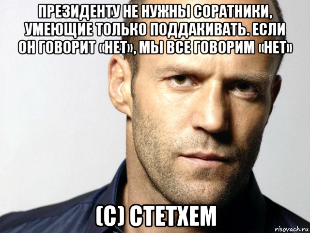 президенту не нужны соратники, умеющие только поддакивать. если он говорит «нет», мы все говорим «нет» (с) стетхем