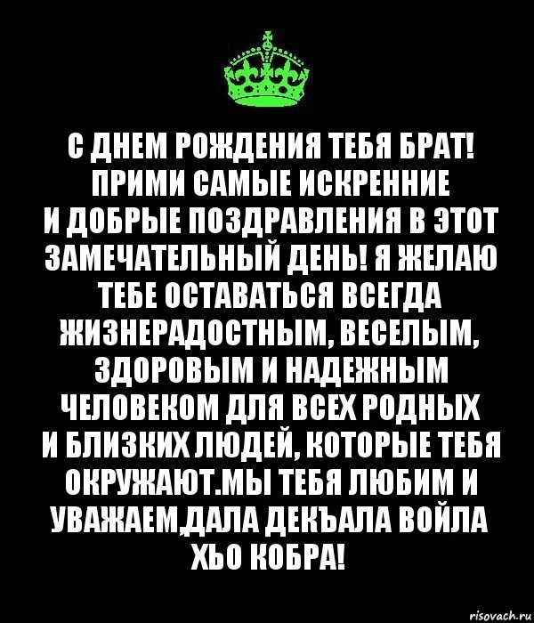 С днем рождения тебя Брат!
Прими самые искренние и добрые поздравления в этот замечательный день! Я желаю тебе оставаться всегда жизнерадостным, веселым, здоровым и надежным человеком для всех родных и близких людей, которые тебя окружают.Мы тебя любим и уважаем,Дала декъала войла хьо КОБРА!