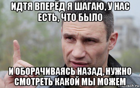 идтя вперёд я шагаю, у нас есть, что было и оборачиваясь назад, нужно смотреть какой мы можем, Мем Кличко говорит