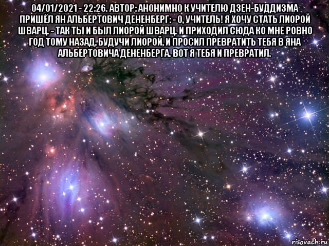 04/01/2021 - 22:26. автор: анонимно к учителю дзен-буддизма пришёл ян альбертович дененберг: - о, учитель! я хочу стать лиорой шварц. - так ты и был лиорой шварц. и приходил сюда ко мне ровно год тому назад, будучи лиорой, и просил превратить тебя в яна альбертовича дененберга. вот я тебя и превратил. , Мем Космос