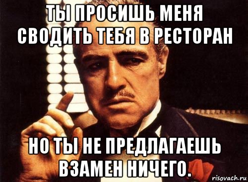 ты просишь меня сводить тебя в ресторан но ты не предлагаешь взамен ничего.