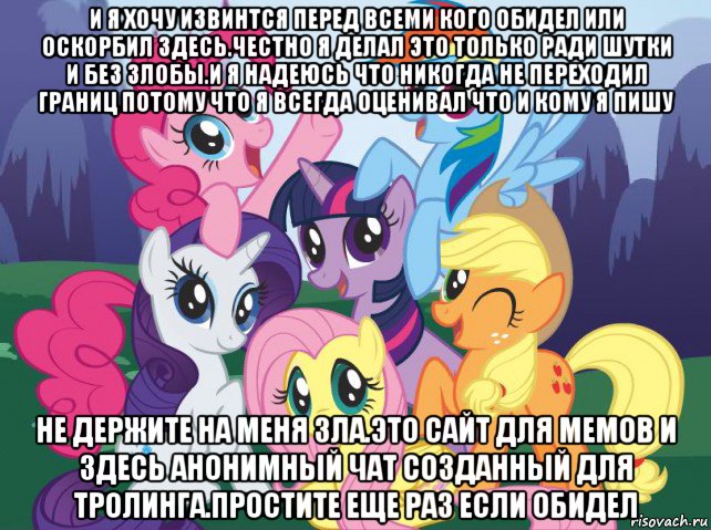 и я хочу извинтся перед всеми кого обидел или оскорбил здесь.честно я делал это только ради шутки и без злобы.и я надеюсь что никогда не переходил границ потому что я всегда оценивал что и кому я пишу не держите на меня зла.это сайт для мемов и здесь анонимный чат созданный для тролинга.простите еще раз если обидел, Мем My little pony