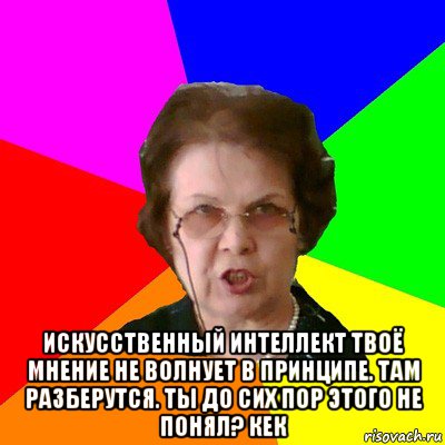  искусственный интеллект твоё мнение не волнует в принципе. там разберутся. ты до сих пор этого не понял? кек