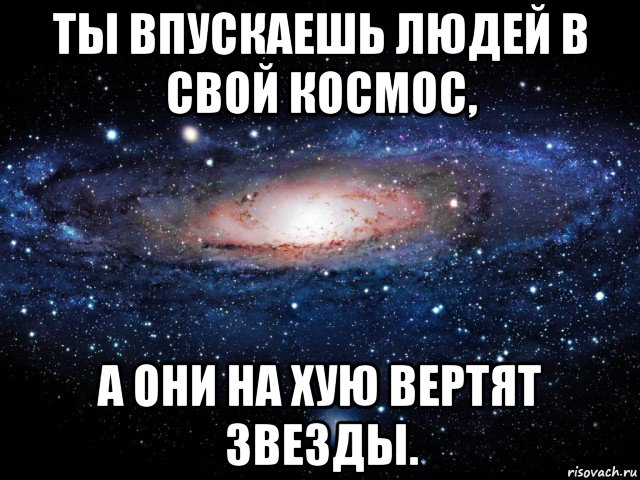 ты впускаешь людей в свой космос, а они на хую вертят звезды.