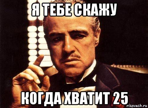 я тебе скажу когда хватит 25