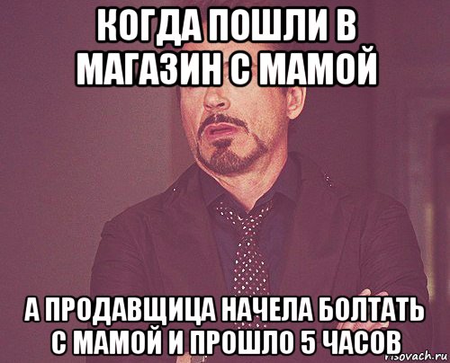 когда пошли в магазин с мамой а продавщица начела болтать с мамой и прошло 5 часов