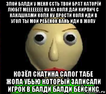 злой балди у меня єсть твой брат каторїй любіт мееееееее ну ка коля дай кирпич с какашками коля ну прости коля иди в угол ты мой ребёнок вань иди в жопу козёл скатина сапог табе жопа убью который записали игрок в балди балди бейсикс