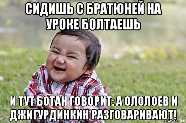 сидишь с братюней на уроке болтаешь и тут ботан говорит: а ололоев и джигурдинкин разговаривают!