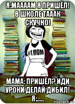 я:маааам я пришёл! в школе тааак скучно! мама: пришёл? иди уроки делай дибил! я:....., Мем Мама