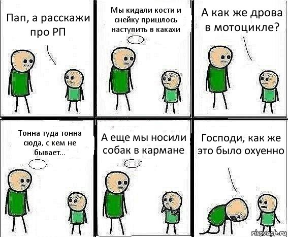 Пап, а расскажи про РП Мы кидали кости и снейку пришлось наступить в какахи А как же дрова в мотоцикле? Тонна туда тонна сюда, с кем не бывает... А еще мы носили собак в кармане Господи, как же это было охуенно