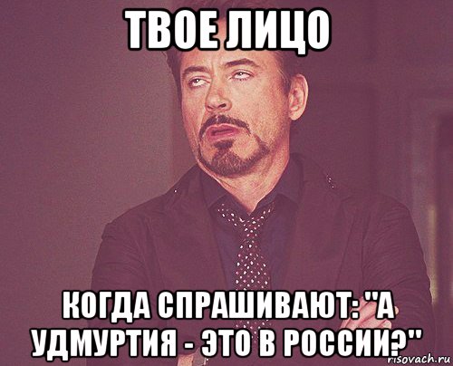 твое лицо когда спрашивают: "а удмуртия - это в россии?"