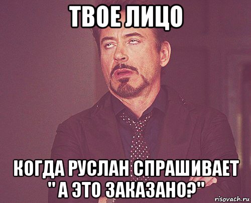 твое лицо когда руслан спрашивает " а это заказано?", Мем твое выражение лица