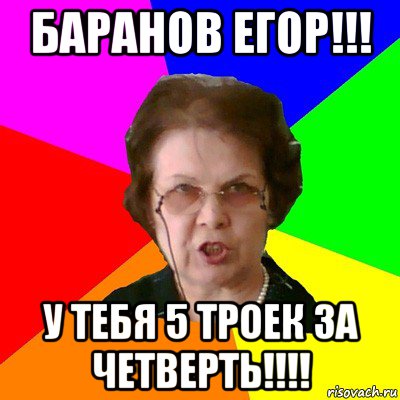 баранов егор!!! у тебя 5 троек за четверть!!!!