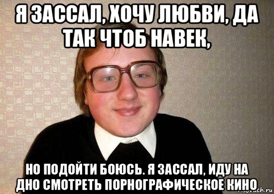 я зассал, хочу любви, да так чтоб навек, но подойти боюсь. я зассал, иду на дно смотреть порнографическое кино