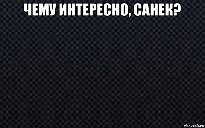 чему интересно, санек? 