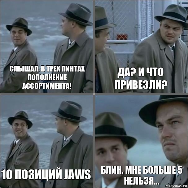 Слышал, в Трех Пинтах пополнение ассортимента! Да? И что привезли? 10 позиций Jaws Блин, мне больше 5 нельзя...