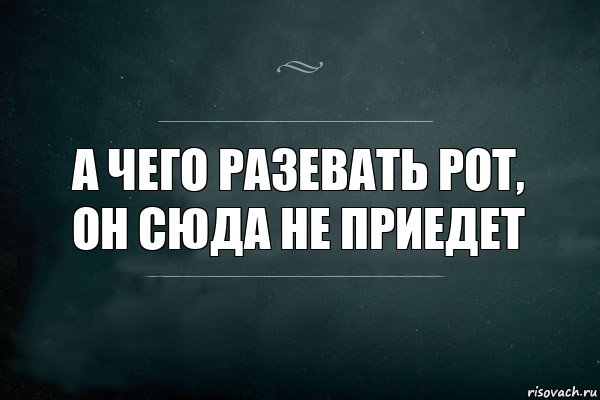 А чего разевать рот, он сюда не приедет