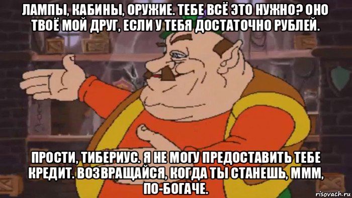 лампы, кабины, оружие. тебе всё это нужно? оно твоё мой друг, если у тебя достаточно рублей. прости, тибериус. я не могу предоставить тебе кредит. возвращайся, когда ты станешь, ммм, по-богаче., Мем Моршу