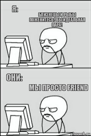 Я: Они: Близнецы и рыбы поженитесь! Вы идеальная пара! Мы просто friend