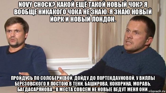 novy chock? какой ещё такой новый чок? я вообще никакого чока не знаю. я знаю новый йорк и новый лондон. пройдусь по солсбериевой, дойду до портендауновой, у виллы березовского я постою в тени. баширова, кокорина, моравь, багдасарянова - в места совсем не новые ведут меня они., Мем Петров и Баширов