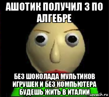 ашотик получил 3 по алгебре без шоколада мультиков игрушек и без компьютера будешь жить в италии