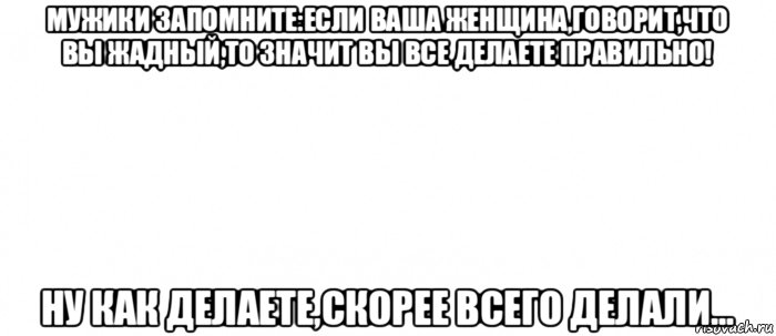 мужики запомните:если ваша женщина,говорит,что вы жадный,то значит вы все делаете правильно! ну как делаете,скорее всего делали..., Мем Белый ФОН