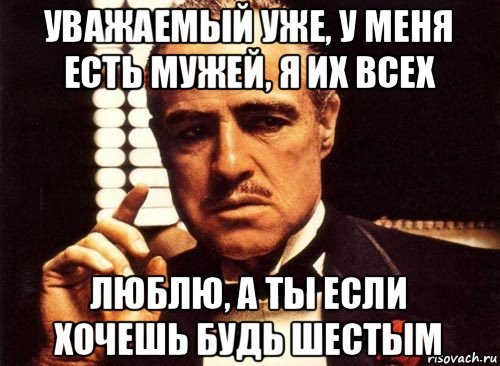 уважаемый уже, у меня есть мужей, я их всех люблю, а ты если хочешь будь шестым