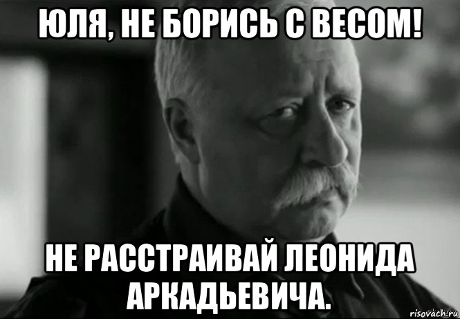 юля, не борись с весом! не расстраивай леонида аркадьевича.