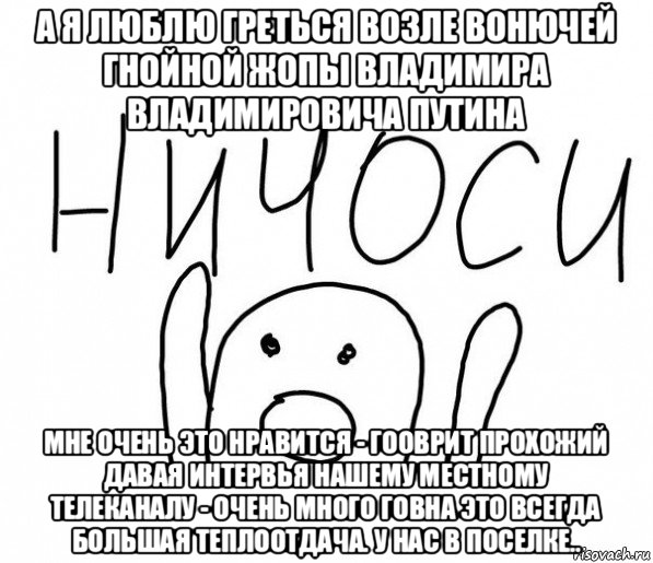 а я люблю греться возле вонючей гнойной жопы владимира владимировича путина мне очень это нравится - гооврит прохожий давая интервья нашему местному телеканалу - очень много говна это всегда большая теплоотдача. у нас в поселке..